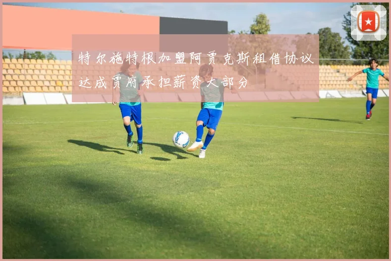 特尔施特根加盟阿贾克斯租借协议达成贾府承担薪资大部分