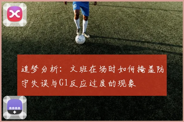 追梦分析：文班在场时如何掩盖防守失误与G1反应过度的现象