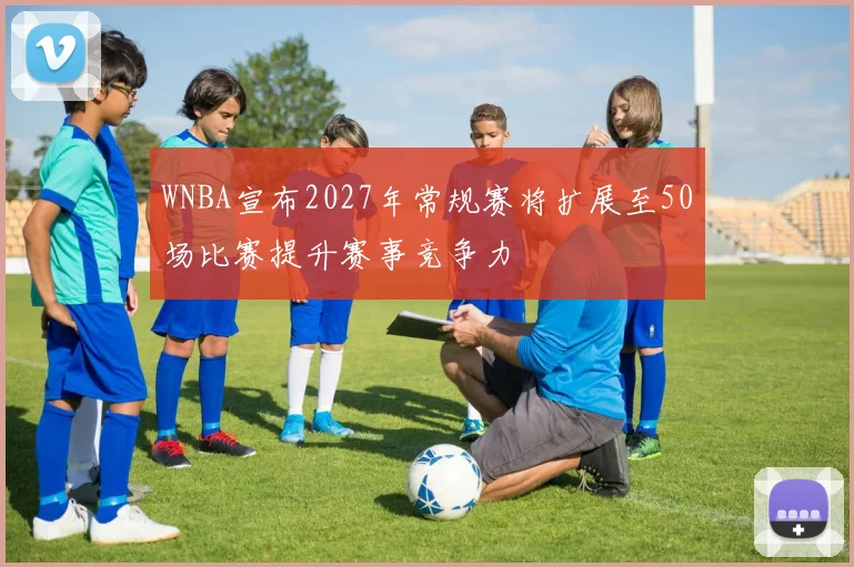 WNBA宣布2027年常规赛将扩展至50场比赛提升赛事竞争力