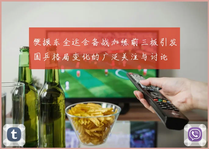 樊振东全运会备战加练前三板引发国乒格局变化的广泛关注与讨论