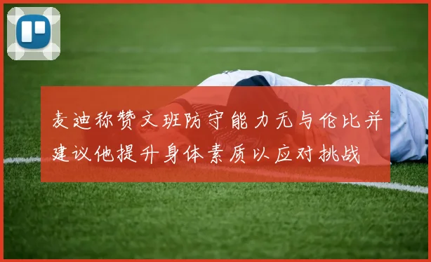 麦迪称赞文班防守能力无与伦比并建议他提升身体素质以应对挑战