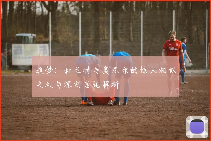 追梦：杜兰特与奥尼尔的惊人相似之处与深刻言论解析
