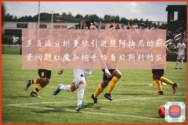 罗马诺分析曼联引进楚阿梅尼的薪资问题红魔和枪手均看好斯科特发展潜力