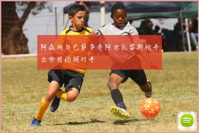 阿森纳与巴萨争夺阿尔瓦雷斯枪手出价将远超对手