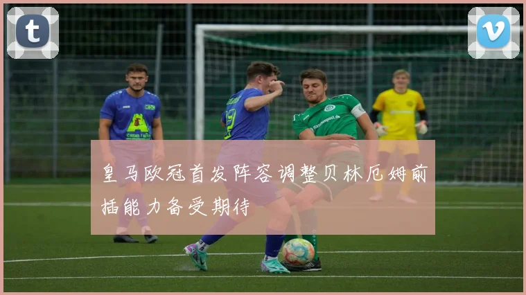 皇马欧冠首发阵容调整贝林厄姆前插能力备受期待