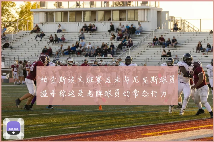 帕金斯谈文班赛后未与尼克斯球员握手称这是老牌球员的常态行为