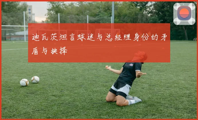 迪瓦茨坦言球迷与总经理身份的矛盾与抉择