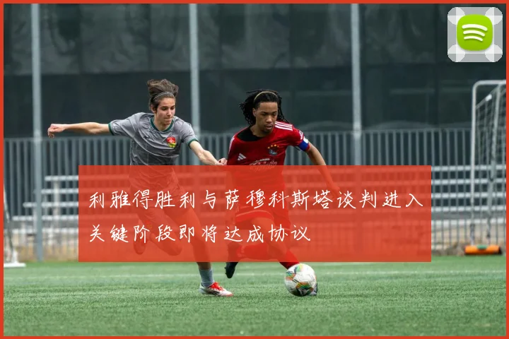 利雅得胜利与萨穆科斯塔谈判进入关键阶段即将达成协议