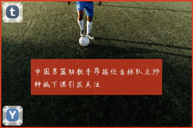中国男篮助教李昂接任吉林队主帅钟诚下课引发关注