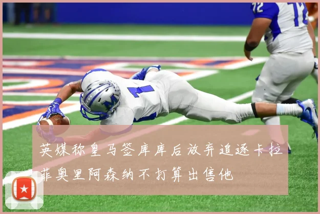 英媒称皇马签库库后放弃追逐卡拉菲奥里阿森纳不打算出售他