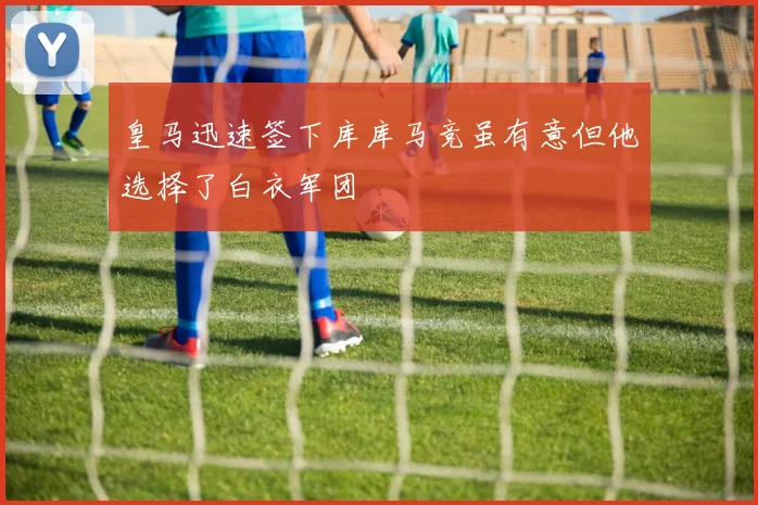 皇马迅速签下库库马竞虽有意但他选择了白衣军团