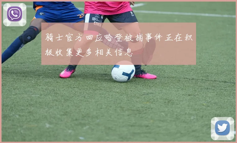 骑士官方回应哈登被捕事件正在积极收集更多相关信息