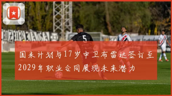 国米计划与17岁中卫布雷达签订至2029年职业合同展现未来潜力