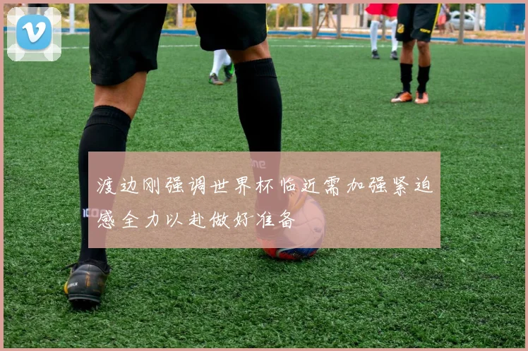 渡边刚强调世界杯临近需加强紧迫感全力以赴做好准备