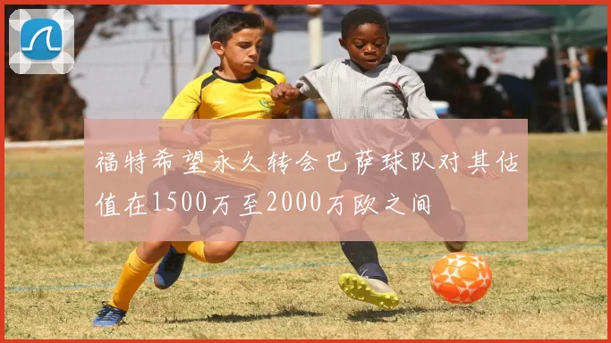 福特希望永久转会巴萨球队对其估值在1500万至2000万欧之间
