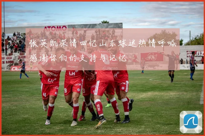 张英凯深情回忆山东球迷热情呼喊感谢你们的支持与记忆