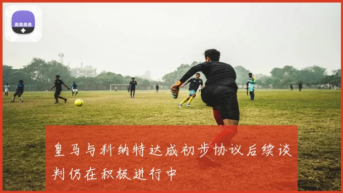 皇马与科纳特达成初步协议后续谈判仍在积极进行中