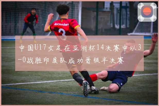 中国U17女足在亚洲杯14决赛中以3-0战胜印度队成功晋级半决赛