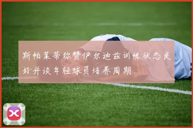 斯帕莱蒂称赞伊尔迪兹训练状态良好并谈年轻球员培养周期