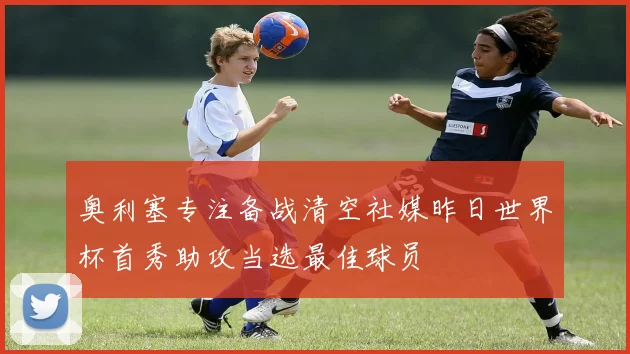 奥利塞专注备战清空社媒昨日世界杯首秀助攻当选最佳球员