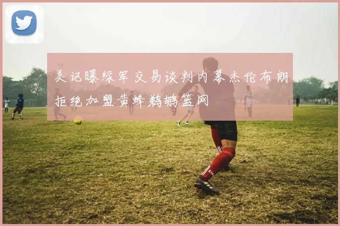 美记曝绿军交易谈判内幕杰伦布朗拒绝加盟黄蜂鹈鹕篮网