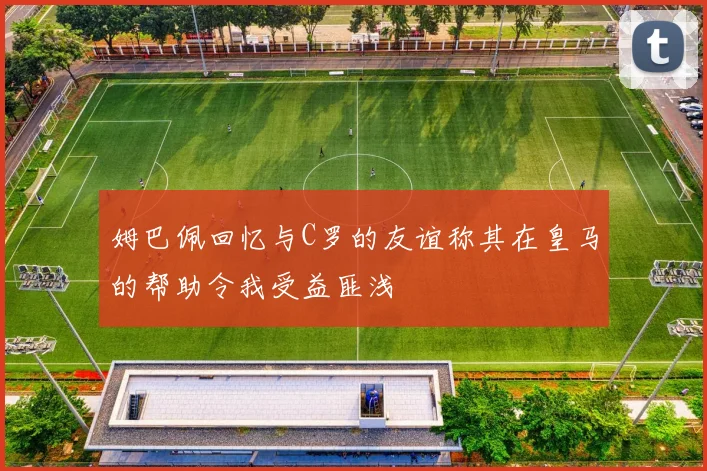 姆巴佩回忆与C罗的友谊称其在皇马的帮助令我受益匪浅