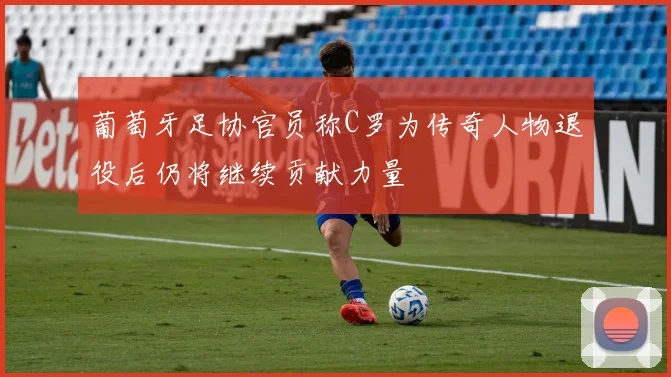葡萄牙足协官员称C罗为传奇人物退役后仍将继续贡献力量
