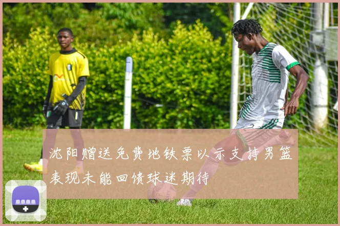 沈阳赠送免费地铁票以示支持男篮表现未能回馈球迷期待
