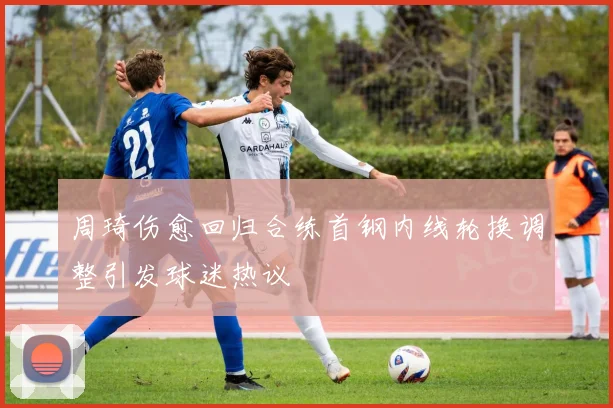 周琦伤愈回归合练首钢内线轮换调整引发球迷热议