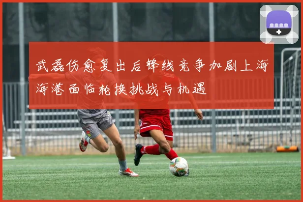 武磊伤愈复出后锋线竞争加剧上海海港面临轮换挑战与机遇